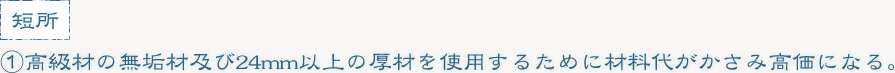 ①高級材の無垢材及び24mm以上の厚材を使用するために材料代がかさみ高価になる。