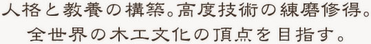 人格と教養の構築。高度技術の練磨修得。全世界の木工文化の頂点を目指す。