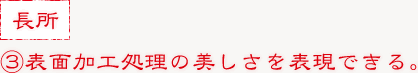 ③表面加工処理の美しさを表現できる。