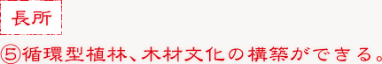 ⑤循環型植林、木材文化の構築ができる。