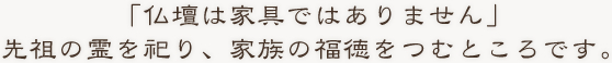 「仏壇は家具ではありません」先祖の霊を祀り、家族の福徳をつむところです。
